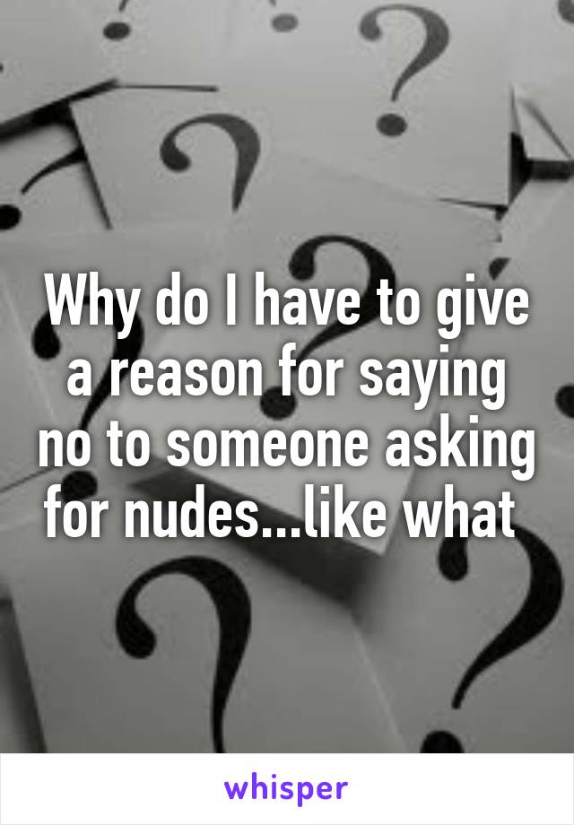 Why do I have to give a reason for saying no to someone asking for nudes...like what 