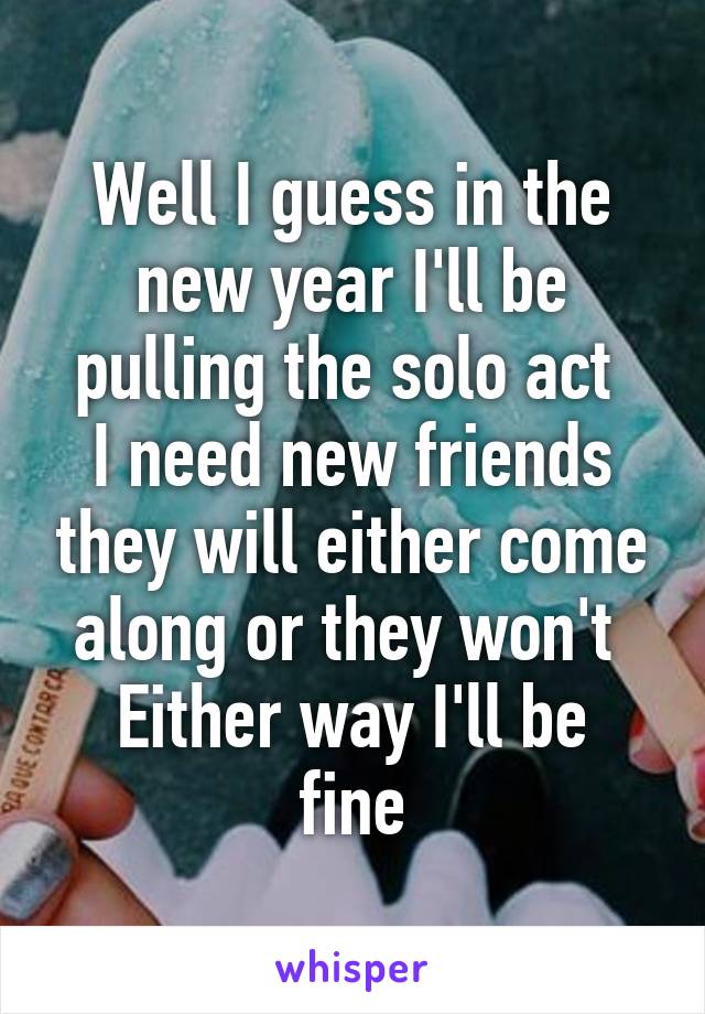 Well I guess in the new year I'll be pulling the solo act 
I need new friends they will either come along or they won't 
Either way I'll be fine