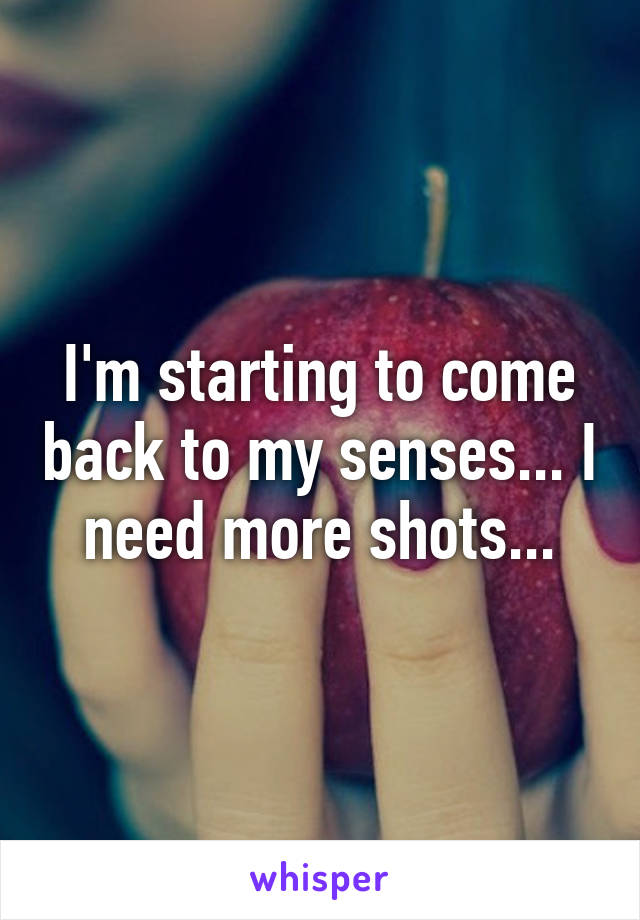 I'm starting to come back to my senses... I need more shots...