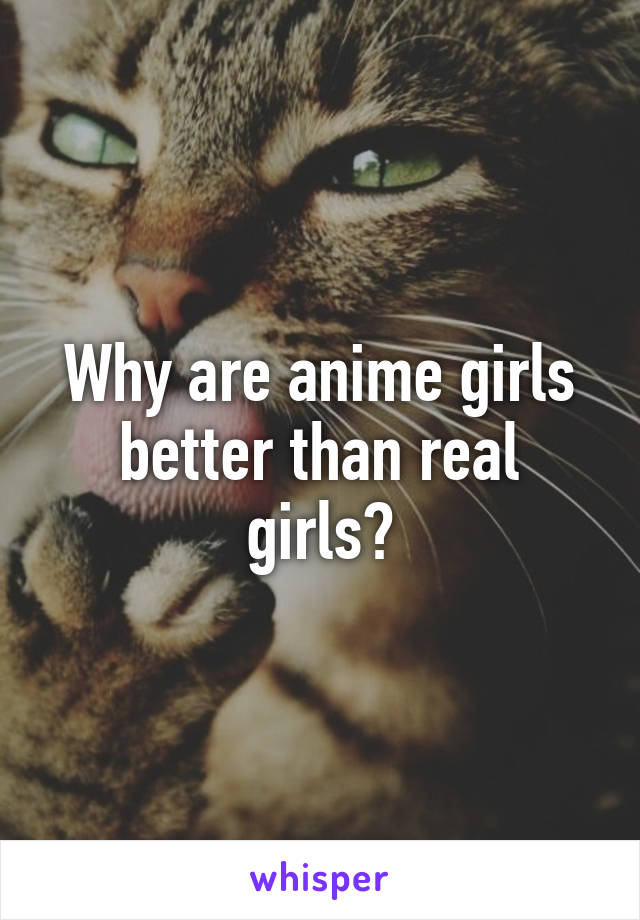 Why are anime girls better than real girls?