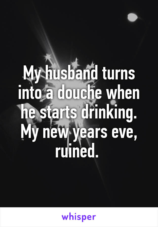 My husband turns into a douche when he starts drinking. My new years eve, ruined. 