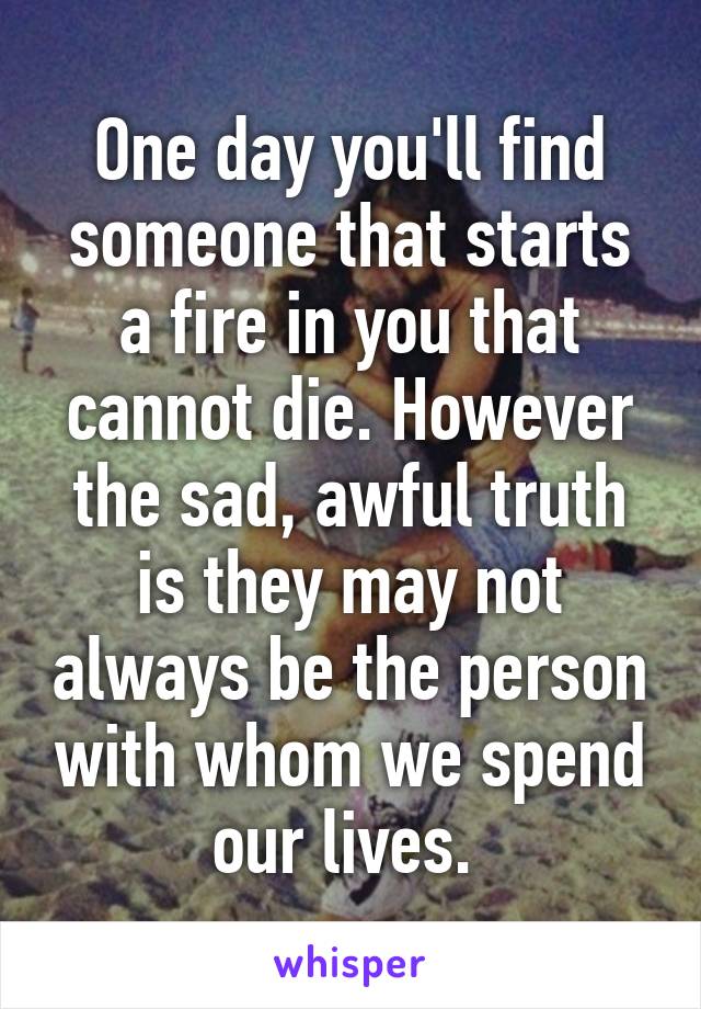 One day you'll find someone that starts a fire in you that cannot die. However the sad, awful truth is they may not always be the person with whom we spend our lives. 