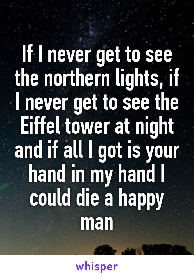 If I never get to see the northern lights, if I never get to see the Eiffel tower at night and if all I got is your hand in my hand I could die a happy man