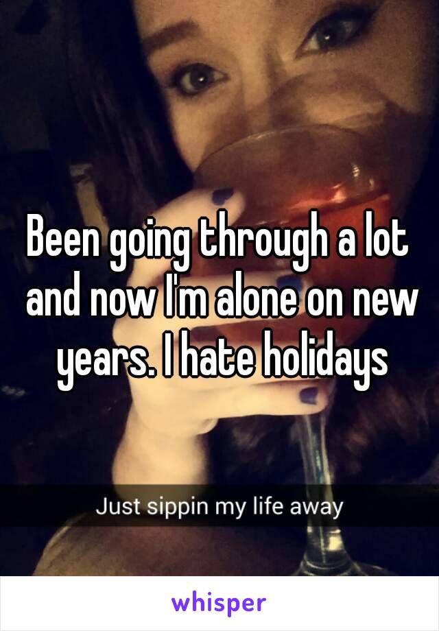 Been going through a lot and now I'm alone on new years. I hate holidays