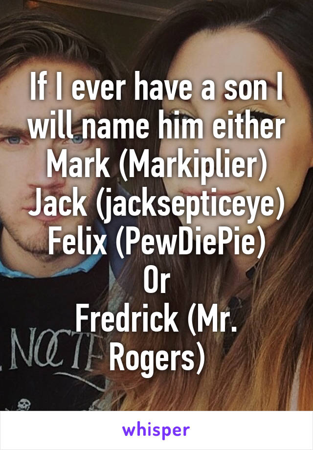 If I ever have a son I will name him either Mark (Markiplier)
Jack (jacksepticeye)
Felix (PewDiePie)
Or
Fredrick (Mr. Rogers)