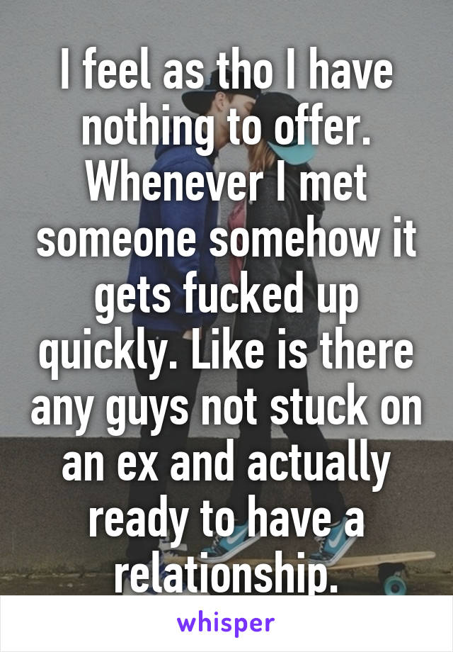 I feel as tho I have nothing to offer. Whenever I met someone somehow it gets fucked up quickly. Like is there any guys not stuck on an ex and actually ready to have a relationship.