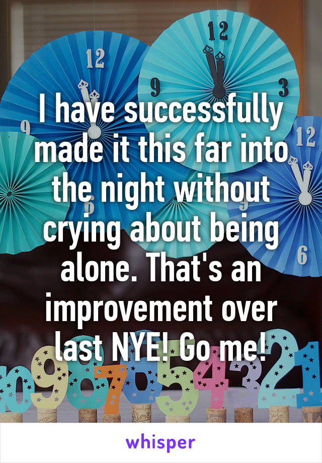 I have successfully made it this far into the night without crying about being alone. That's an improvement over last NYE! Go me!