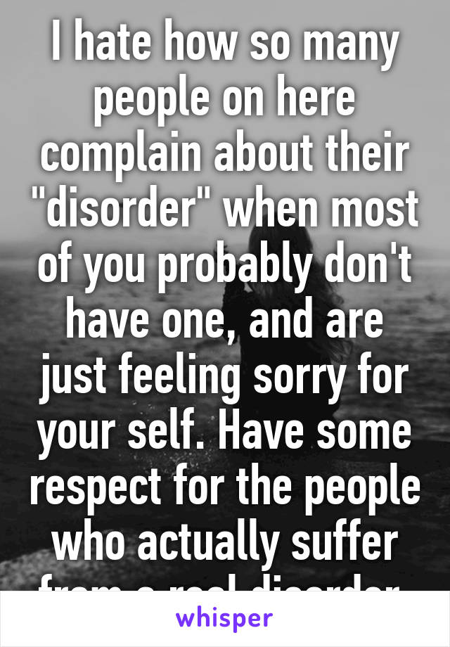 I hate how so many people on here complain about their "disorder" when most of you probably don't have one, and are just feeling sorry for your self. Have some respect for the people who actually suffer from a real disorder.