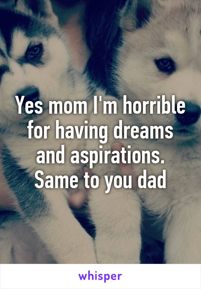 Yes mom I'm horrible for having dreams and aspirations. Same to you dad