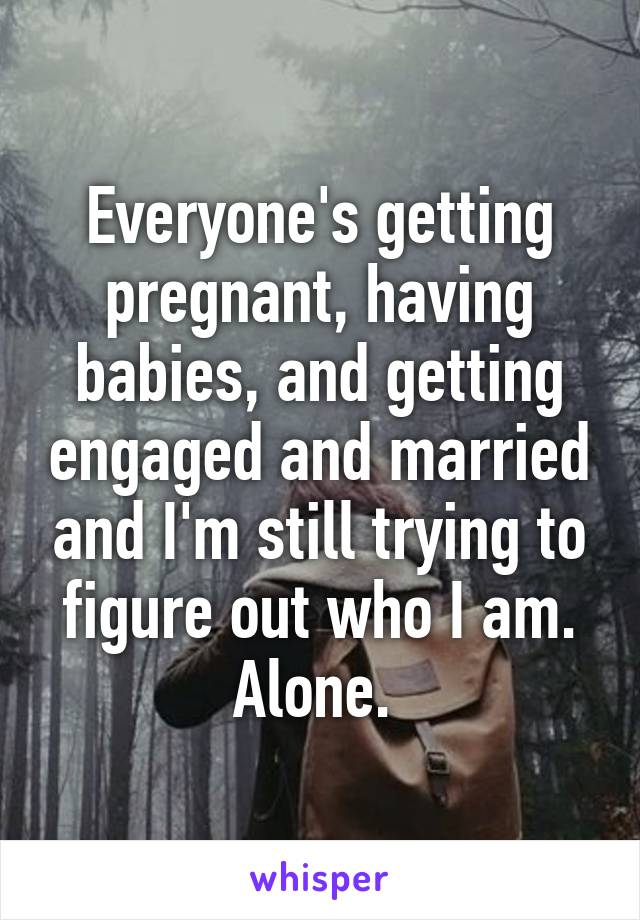 Everyone's getting pregnant, having babies, and getting engaged and married and I'm still trying to figure out who I am. Alone. 