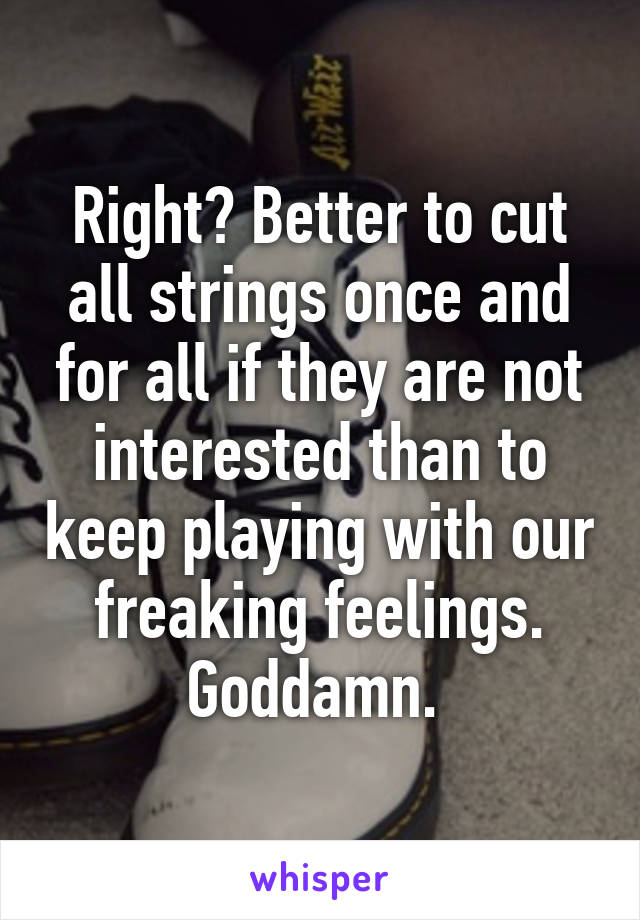 Right? Better to cut all strings once and for all if they are not interested than to keep playing with our freaking feelings. Goddamn. 