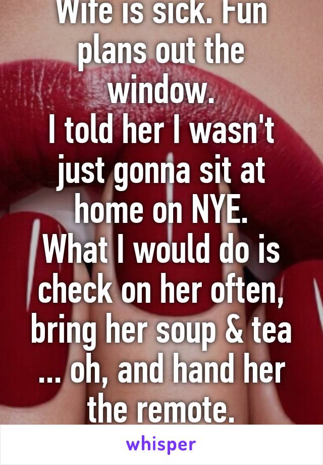 Wife is sick. Fun plans out the window.
I told her I wasn't just gonna sit at home on NYE.
What I would do is check on her often, bring her soup & tea ... oh, and hand her the remote.
Take that lady!