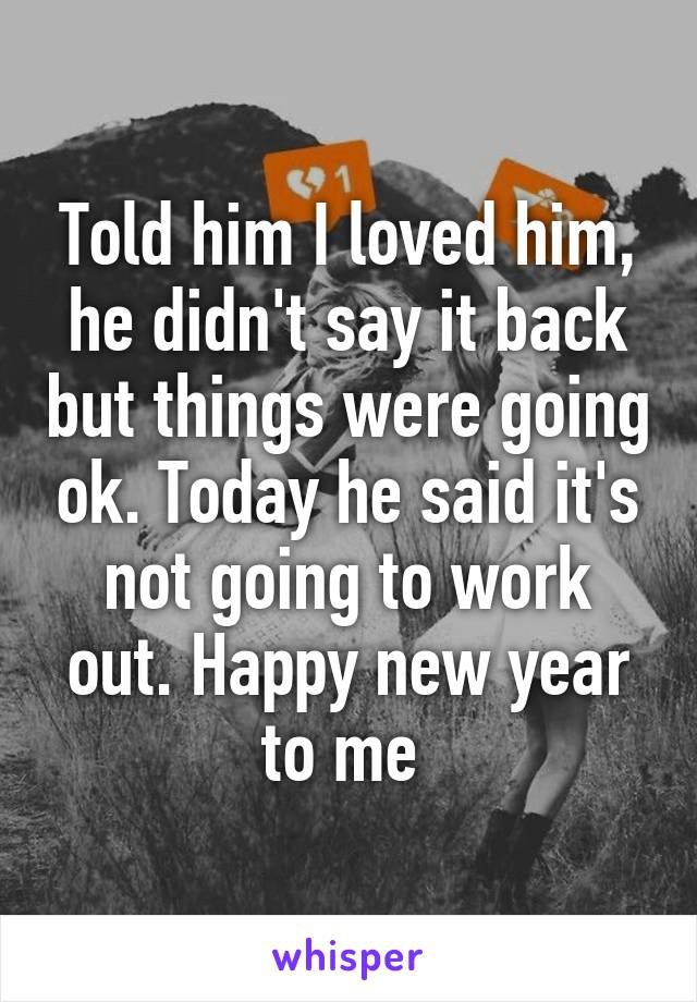 Told him I loved him, he didn't say it back but things were going ok. Today he said it's not going to work out. Happy new year to me 