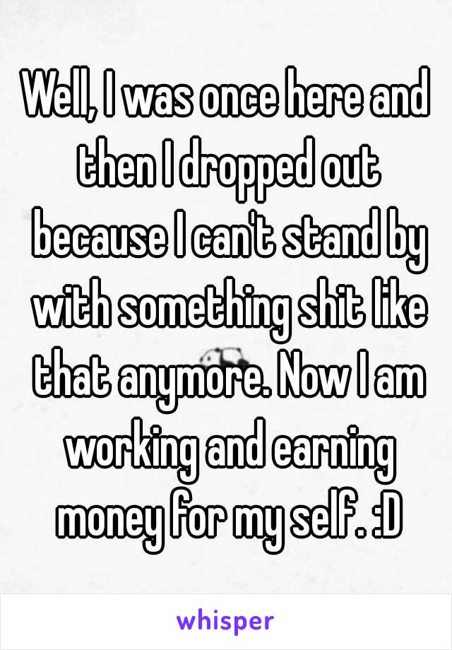 Well, I was once here and then I dropped out because I can't stand by with something shit like that anymore. Now I am working and earning money for my self. :D