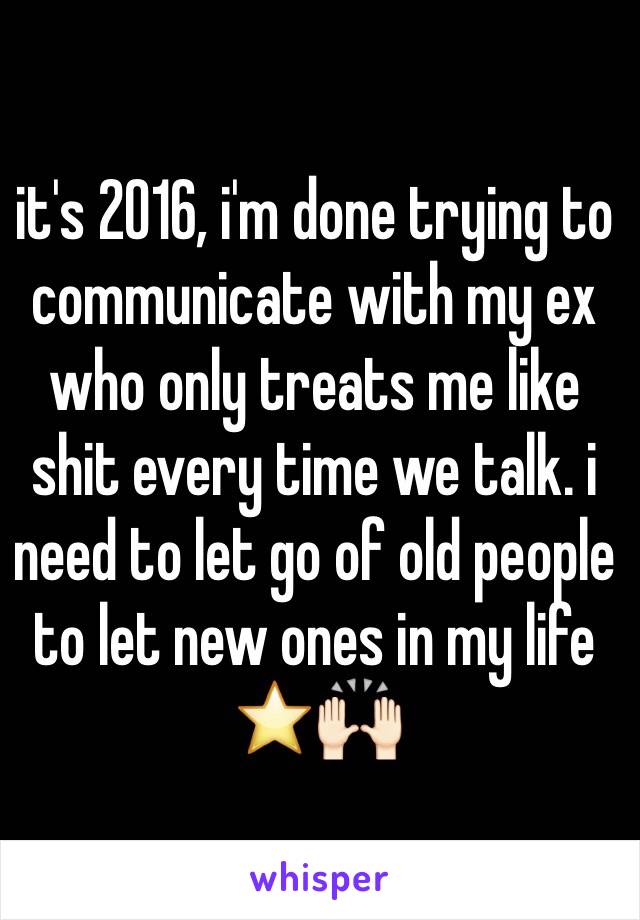 it's 2016, i'm done trying to communicate with my ex who only treats me like shit every time we talk. i need to let go of old people to let new ones in my life ⭐️🙌🏻 