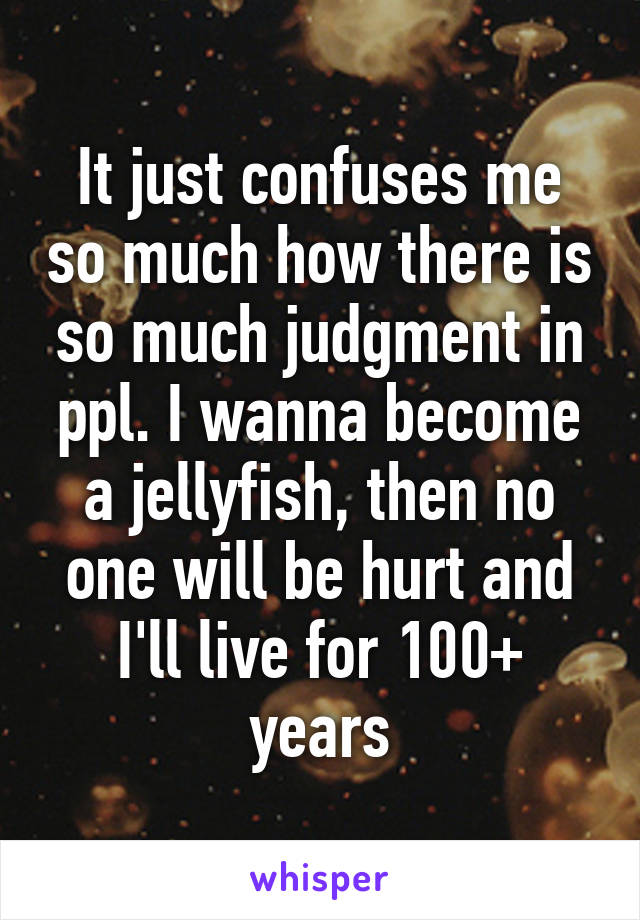 It just confuses me so much how there is so much judgment in ppl. I wanna become a jellyfish, then no one will be hurt and I'll live for 100+ years