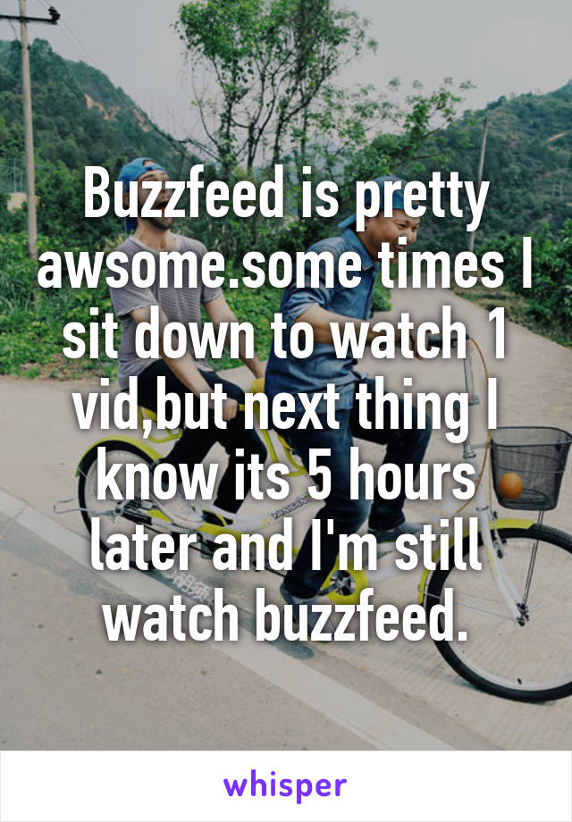 Buzzfeed is pretty awsome.some times I sit down to watch 1 vid,but next thing I know its 5 hours later and I'm still watch buzzfeed.