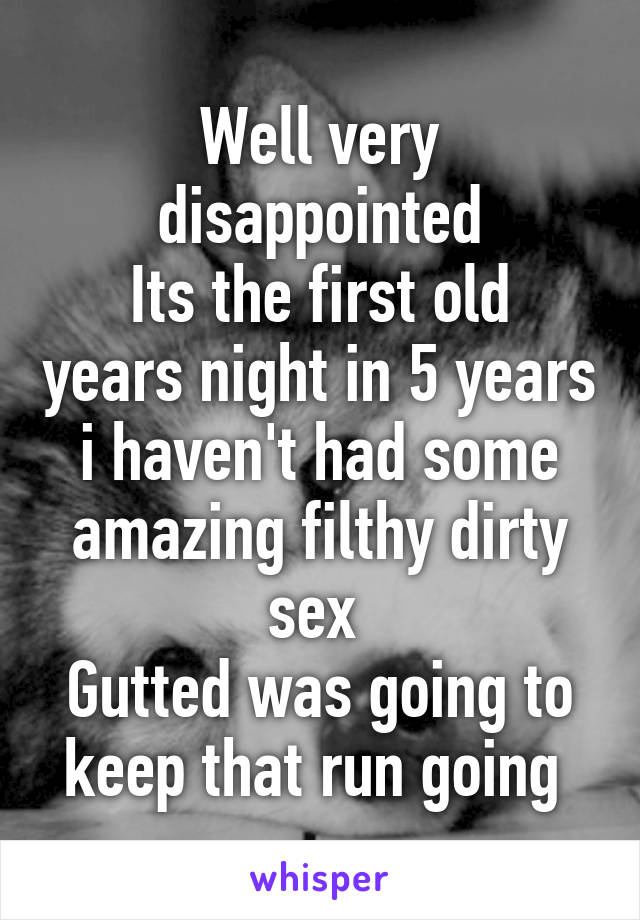 Well very disappointed
Its the first old years night in 5 years i haven't had some amazing filthy dirty sex 
Gutted was going to keep that run going 