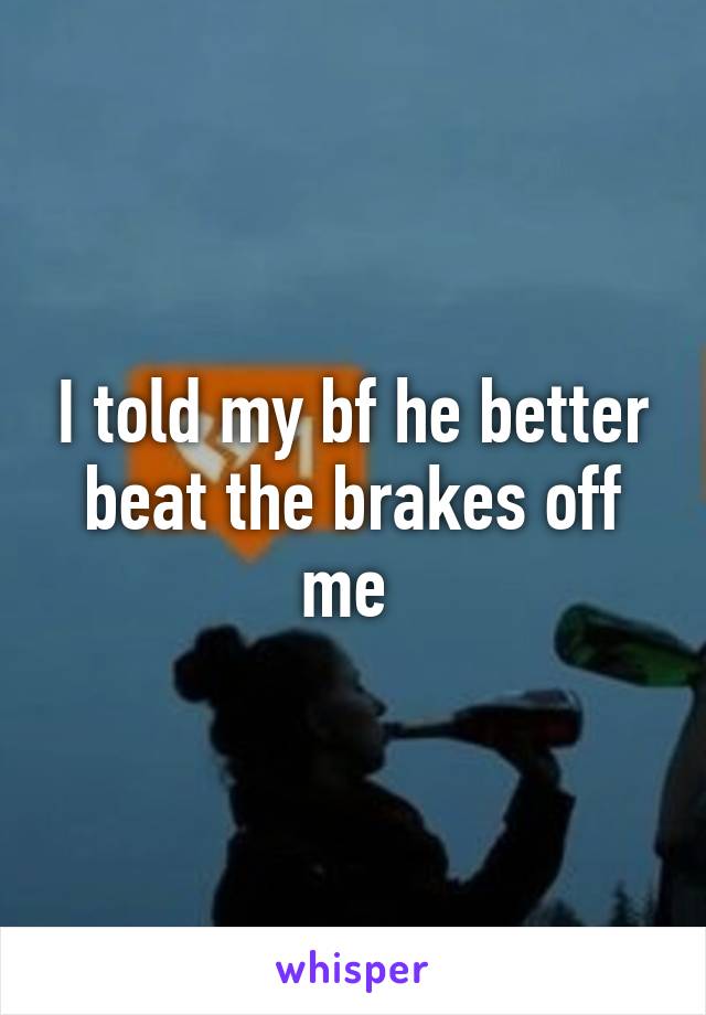 I told my bf he better beat the brakes off me 