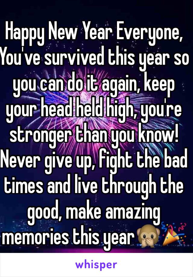 Happy New Year Everyone, 
You've survived this year so you can do it again, keep your head held high, you're stronger than you know! Never give up, fight the bad times and live through the good, make amazing memories this year🙊🎉