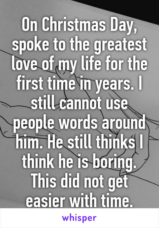 On Christmas Day, spoke to the greatest love of my life for the first time in years. I still cannot use people words around him. He still thinks I think he is boring. This did not get easier with time.