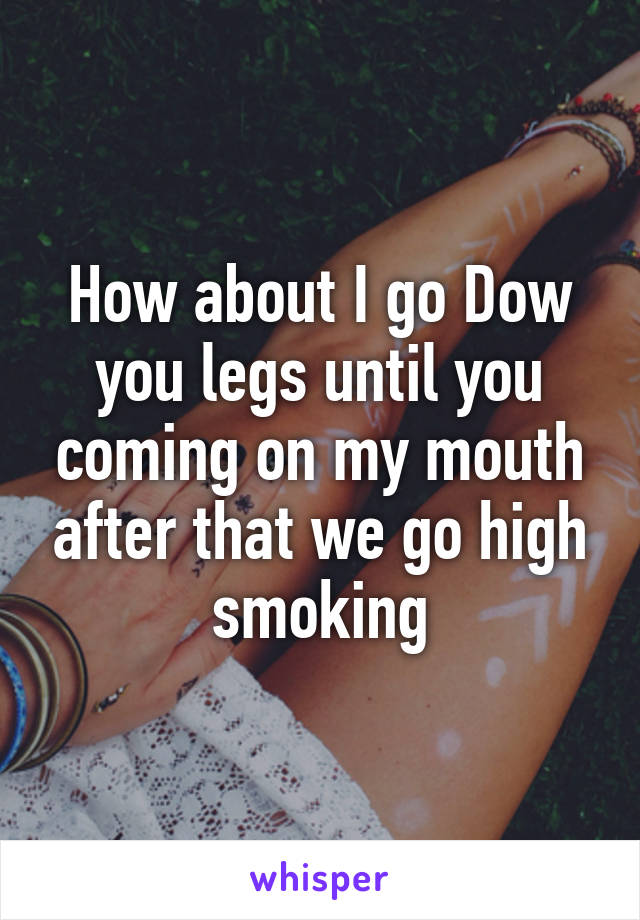 How about I go Dow you legs until you coming on my mouth after that we go high smoking