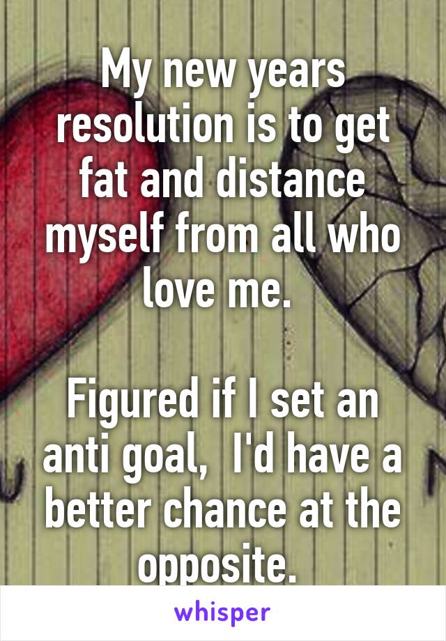 My new years resolution is to get fat and distance myself from all who love me. 

Figured if I set an anti goal,  I'd have a better chance at the opposite. 