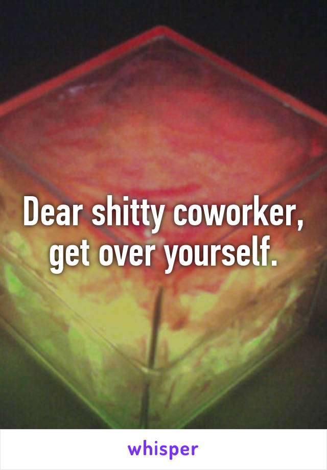 Dear shitty coworker, get over yourself.