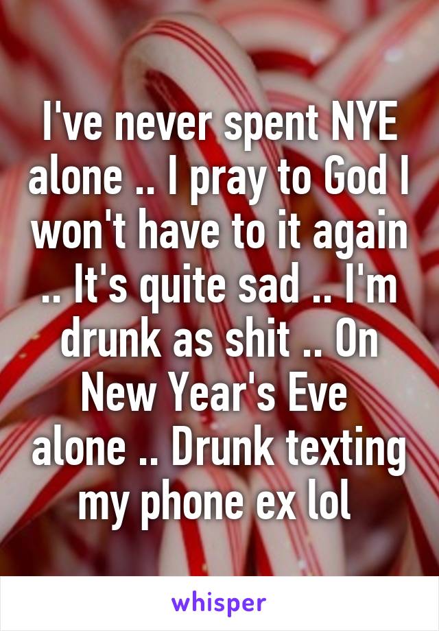 I've never spent NYE alone .. I pray to God I won't have to it again .. It's quite sad .. I'm drunk as shit .. On New Year's Eve  alone .. Drunk texting my phone ex lol 