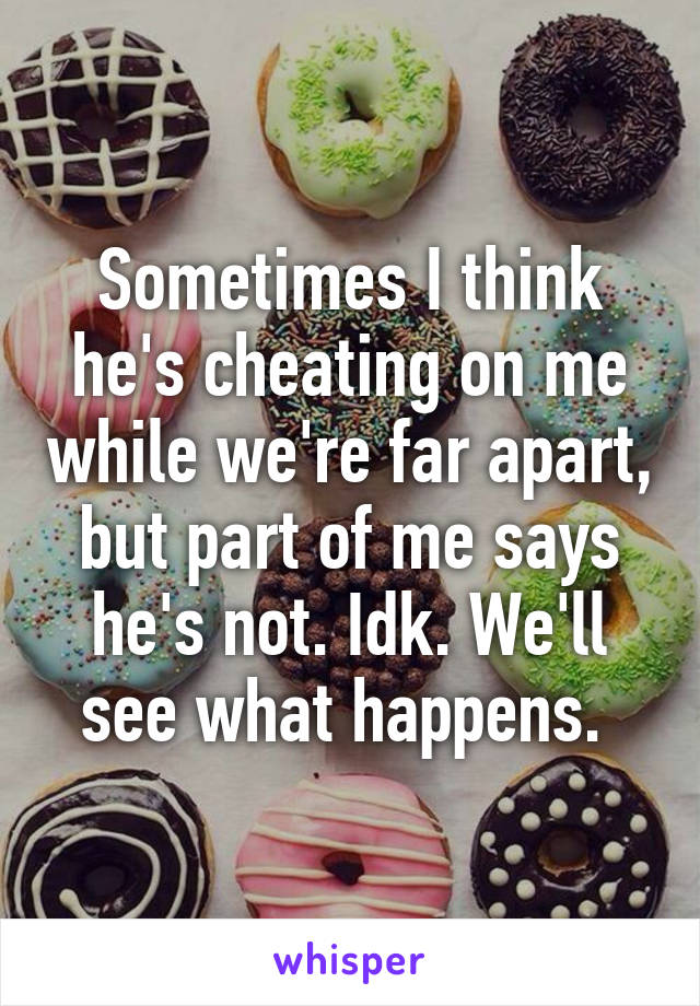 Sometimes I think he's cheating on me while we're far apart, but part of me says he's not. Idk. We'll see what happens. 