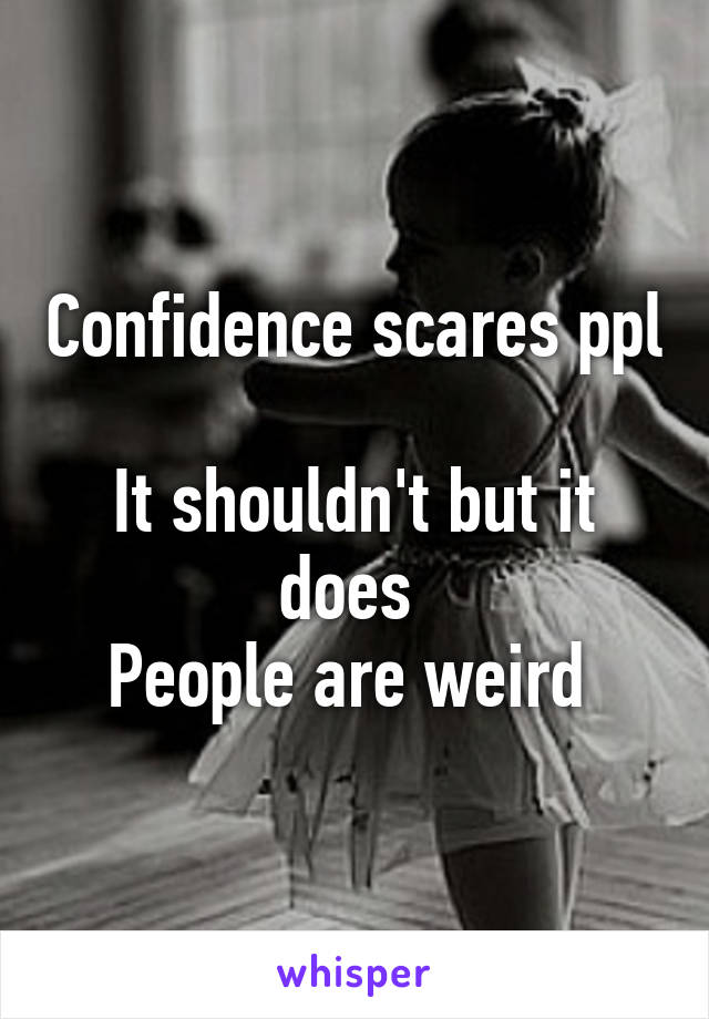 Confidence scares ppl 
It shouldn't but it does 
People are weird 