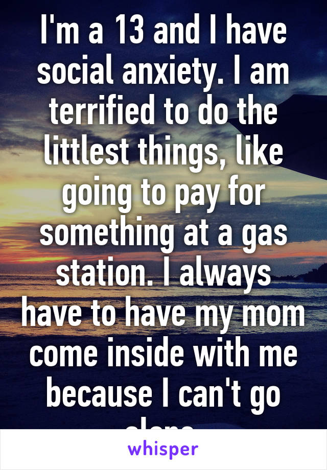 I'm a 13 and I have social anxiety. I am terrified to do the littlest things, like going to pay for something at a gas station. I always have to have my mom come inside with me because I can't go alone.