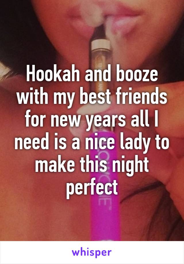 Hookah and booze with my best friends for new years all I need is a nice lady to make this night perfect