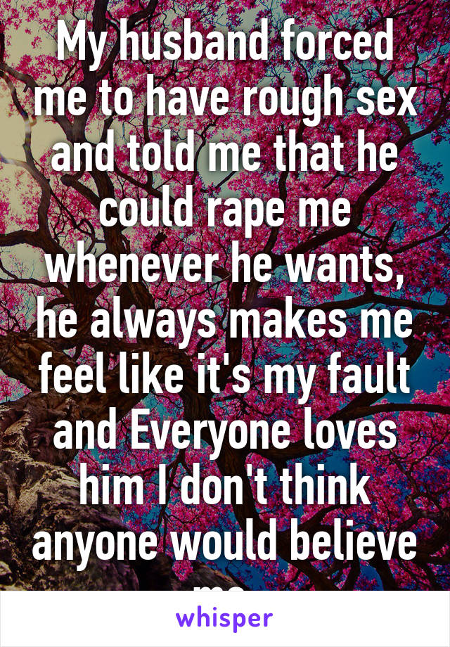 My husband forced me to have rough sex and told me that he could rape me whenever he wants, he always makes me feel like it's my fault and Everyone loves him I don't think anyone would believe me.