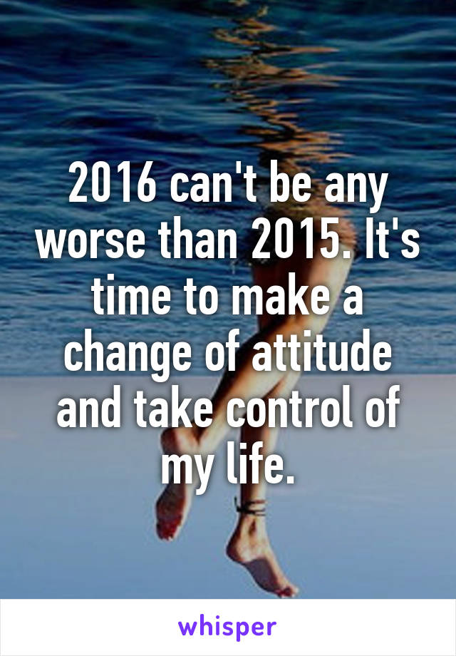 2016 can't be any worse than 2015. It's time to make a change of attitude and take control of my life.