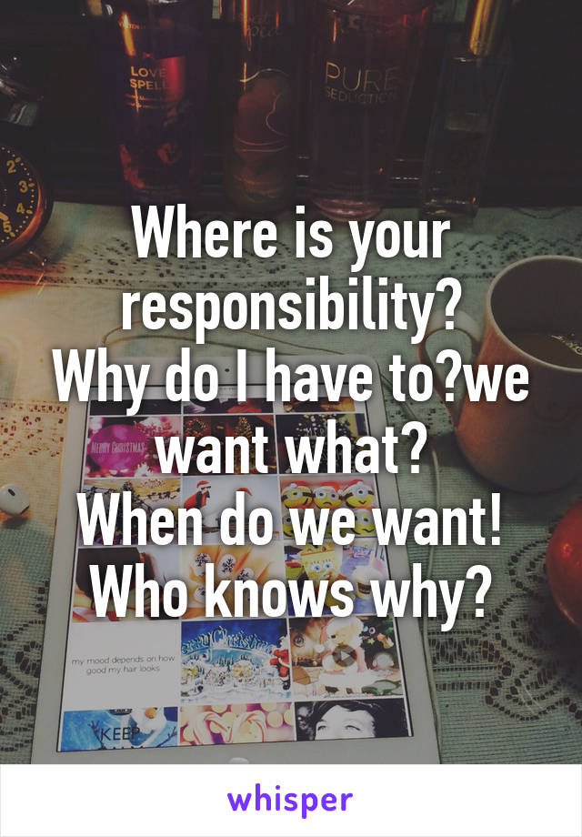 Where is your responsibility?
Why do I have to?we want what?
When do we want!
Who knows why?