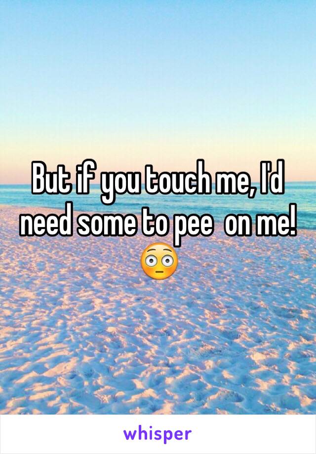 But if you touch me, I'd need some to pee  on me! 😳