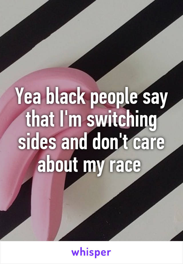 Yea black people say that I'm switching sides and don't care about my race 