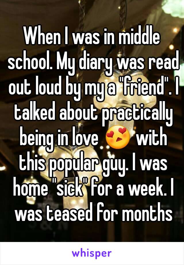 When I was in middle school. My diary was read out loud by my a "friend". I talked about practically being in love 😍 with this popular guy. I was home "sick" for a week. I was teased for months