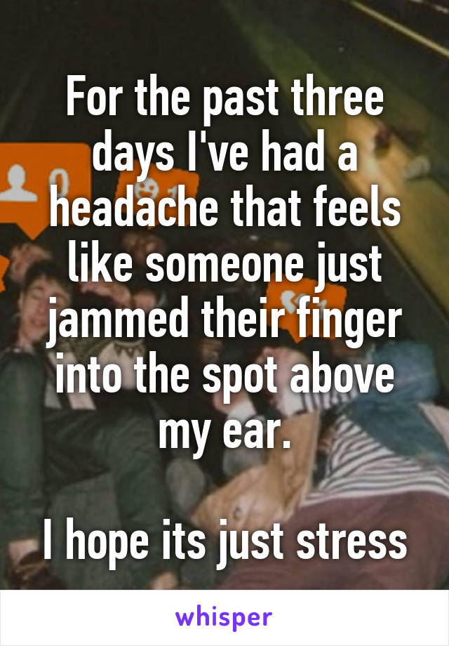 For the past three days I've had a headache that feels like someone just jammed their finger into the spot above my ear.

I hope its just stress