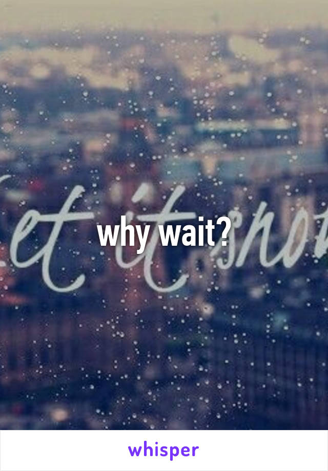 why wait?