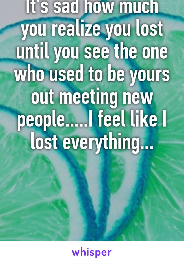 It's sad how much you realize you lost until you see the one who used to be yours out meeting new people.....I feel like I lost everything...




