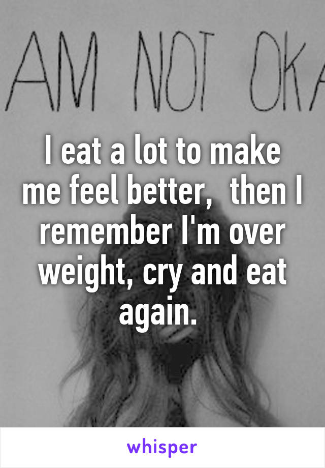 I eat a lot to make me feel better,  then I remember I'm over weight, cry and eat again. 