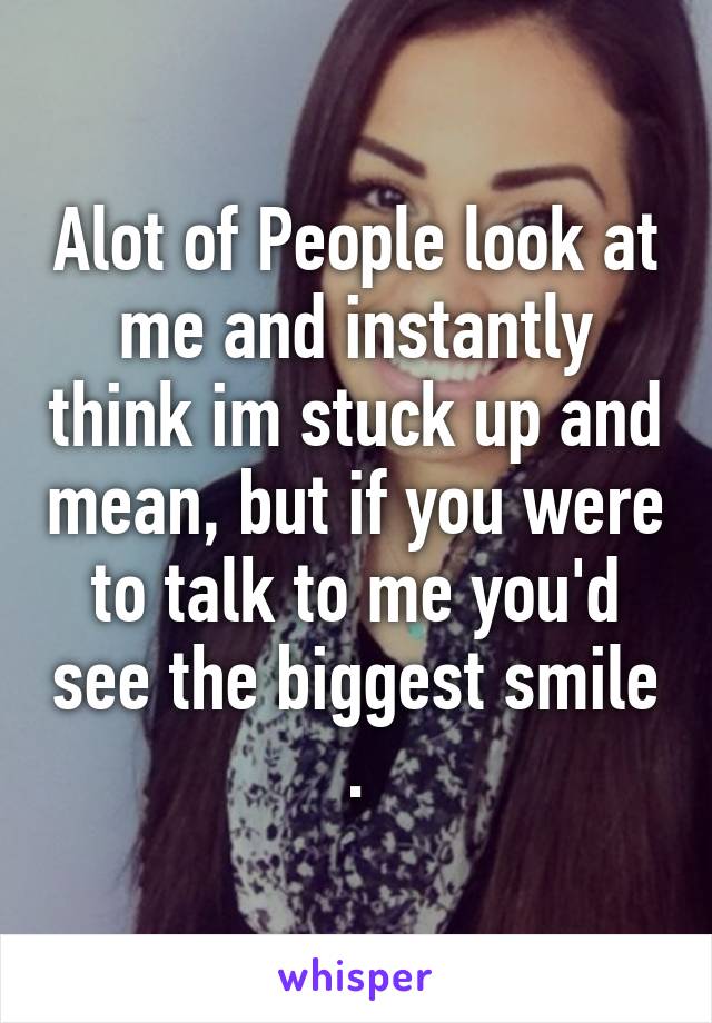 Alot of People look at me and instantly think im stuck up and mean, but if you were to talk to me you'd see the biggest smile .