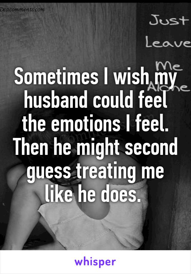 Sometimes I wish my husband could feel the emotions I feel. Then he might second guess treating me like he does. 