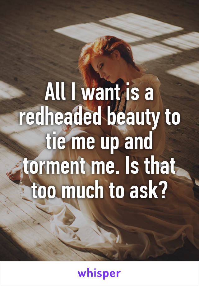 All I want is a redheaded beauty to tie me up and torment me. Is that too much to ask?