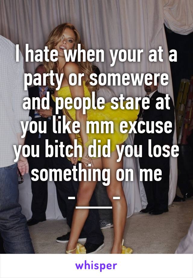 I hate when your at a party or somewere and people stare at you like mm excuse you bitch did you lose something on me -___- 
