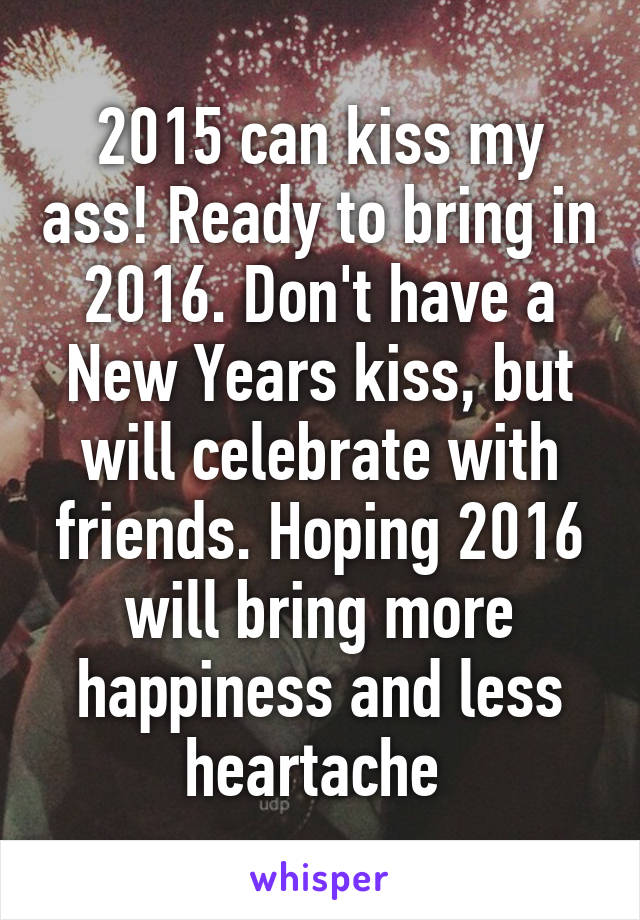 2015 can kiss my ass! Ready to bring in 2016. Don't have a New Years kiss, but will celebrate with friends. Hoping 2016 will bring more happiness and less heartache 