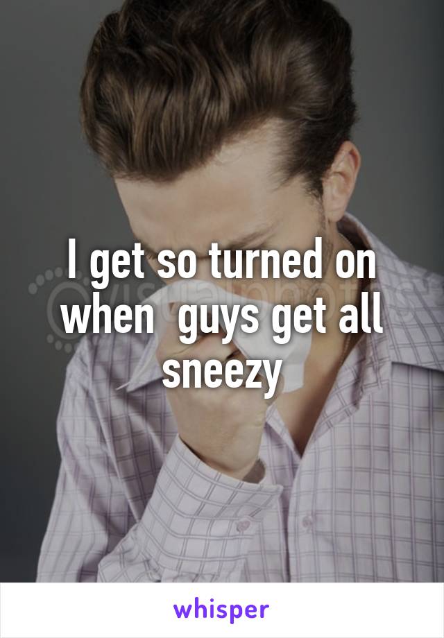 I get so turned on when  guys get all sneezy