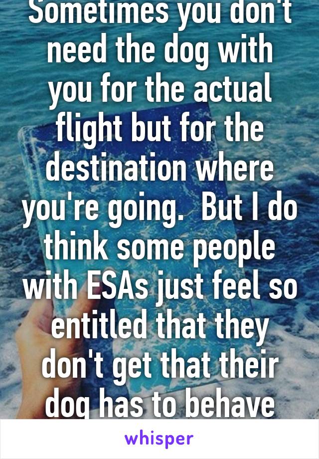 Sometimes you don't need the dog with you for the actual flight but for the destination where you're going.  But I do think some people with ESAs just feel so entitled that they don't get that their dog has to behave perfectly. 